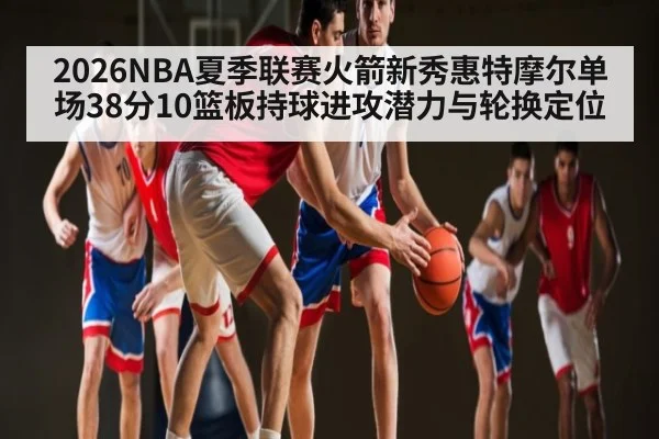 2026NBA夏季联赛火箭新秀惠特摩尔单场38分10篮板持球进攻潜力与轮换定位