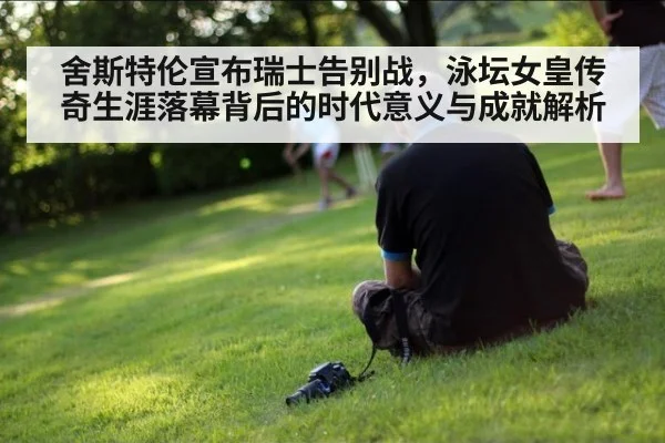 舍斯特伦宣布瑞士告别战，泳坛女皇传奇生涯落幕背后的时代意义与成就解析