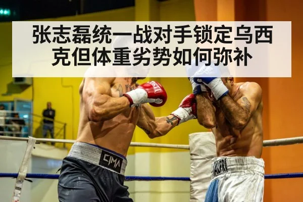 张志磊统一战对手锁定乌西克但体重劣势如何弥补