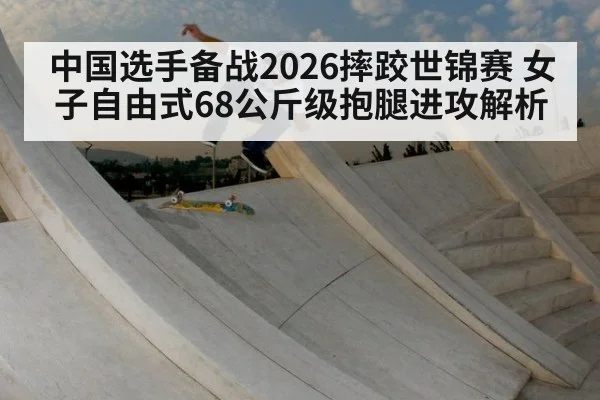 中国选手备战2026摔跤世锦赛 女子自由式68公斤级抱腿进攻解析