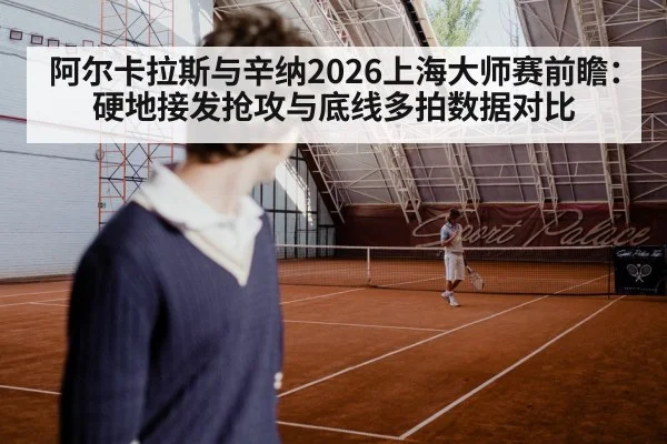 阿尔卡拉斯与辛纳2026上海大师赛前瞻：硬地接发抢攻与底线多拍数据对比