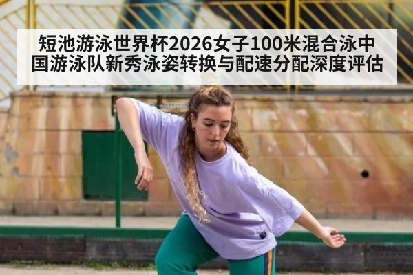 短池游泳世界杯2026女子100米混合泳中国游泳队新秀泳姿转换与配速分配深度评估