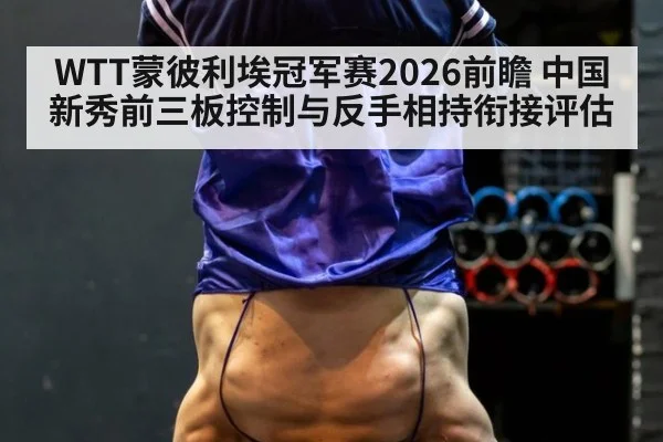 WTT蒙彼利埃冠军赛2026前瞻 中国新秀前三板控制与反手相持衔接评估