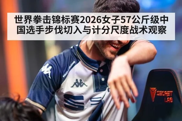 世界拳击锦标赛2026女子57公斤级中国选手步伐切入与计分尺度战术观察